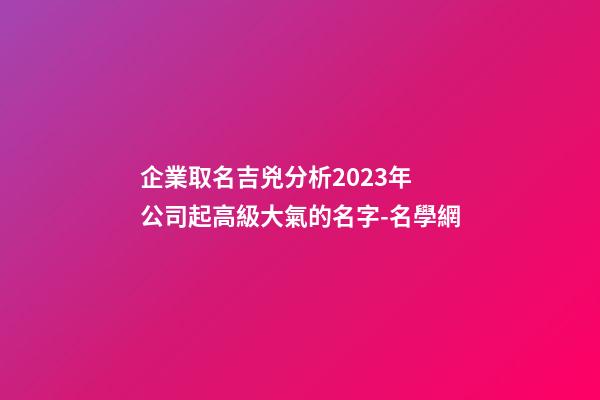 企業取名吉兇分析2023年 公司起高級大氣的名字-名學網-第1張-公司起名-玄機派
